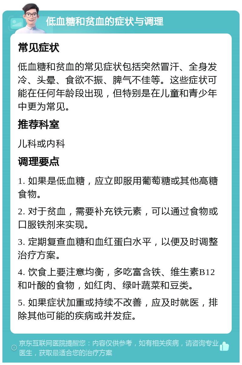 低血糖和贫血的症状与调理 常见症状 低血糖和贫血的常见症状包括突然冒汗、全身发冷、头晕、食欲不振、脾气不佳等。这些症状可能在任何年龄段出现，但特别是在儿童和青少年中更为常见。 推荐科室 儿科或内科 调理要点 1. 如果是低血糖，应立即服用葡萄糖或其他高糖食物。 2. 对于贫血，需要补充铁元素，可以通过食物或口服铁剂来实现。 3. 定期复查血糖和血红蛋白水平，以便及时调整治疗方案。 4. 饮食上要注意均衡，多吃富含铁、维生素B12和叶酸的食物，如红肉、绿叶蔬菜和豆类。 5. 如果症状加重或持续不改善，应及时就医，排除其他可能的疾病或并发症。