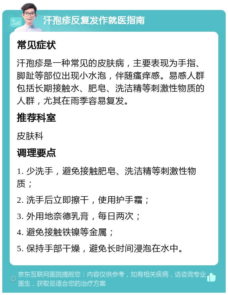 汗孢疹反复发作就医指南 常见症状 汗孢疹是一种常见的皮肤病，主要表现为手指、脚趾等部位出现小水泡，伴随瘙痒感。易感人群包括长期接触水、肥皂、洗洁精等刺激性物质的人群，尤其在雨季容易复发。 推荐科室 皮肤科 调理要点 1. 少洗手，避免接触肥皂、洗洁精等刺激性物质； 2. 洗手后立即擦干，使用护手霜； 3. 外用地奈德乳膏，每日两次； 4. 避免接触铁镍等金属； 5. 保持手部干燥，避免长时间浸泡在水中。