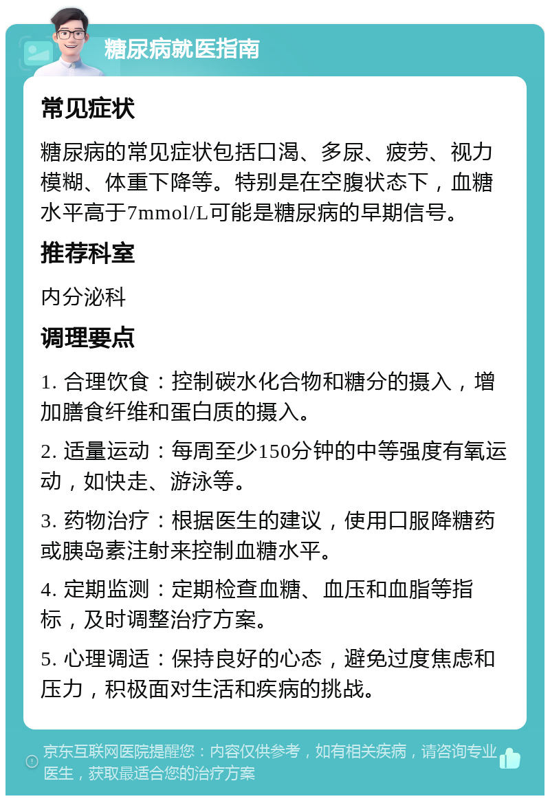 糖尿病就医指南 常见症状 糖尿病的常见症状包括口渴、多尿、疲劳、视力模糊、体重下降等。特别是在空腹状态下，血糖水平高于7mmol/L可能是糖尿病的早期信号。 推荐科室 内分泌科 调理要点 1. 合理饮食：控制碳水化合物和糖分的摄入，增加膳食纤维和蛋白质的摄入。 2. 适量运动：每周至少150分钟的中等强度有氧运动，如快走、游泳等。 3. 药物治疗：根据医生的建议，使用口服降糖药或胰岛素注射来控制血糖水平。 4. 定期监测：定期检查血糖、血压和血脂等指标，及时调整治疗方案。 5. 心理调适：保持良好的心态，避免过度焦虑和压力，积极面对生活和疾病的挑战。