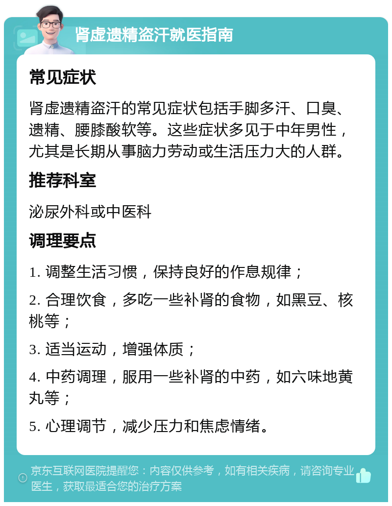 肾虚遗精盗汗就医指南 常见症状 肾虚遗精盗汗的常见症状包括手脚多汗、口臭、遗精、腰膝酸软等。这些症状多见于中年男性，尤其是长期从事脑力劳动或生活压力大的人群。 推荐科室 泌尿外科或中医科 调理要点 1. 调整生活习惯，保持良好的作息规律； 2. 合理饮食，多吃一些补肾的食物，如黑豆、核桃等； 3. 适当运动，增强体质； 4. 中药调理，服用一些补肾的中药，如六味地黄丸等； 5. 心理调节，减少压力和焦虑情绪。