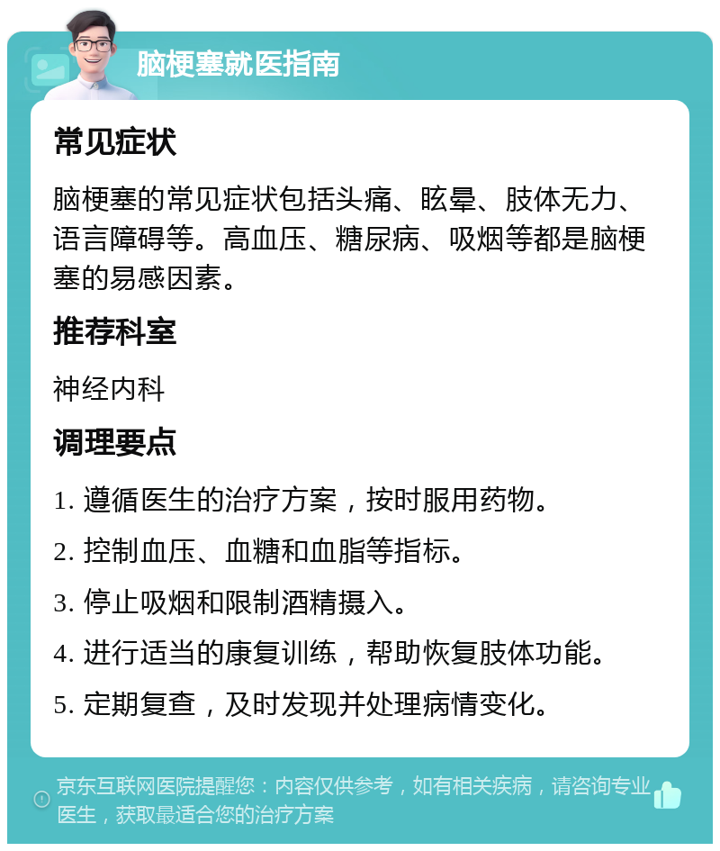 脑梗塞就医指南 常见症状 脑梗塞的常见症状包括头痛、眩晕、肢体无力、语言障碍等。高血压、糖尿病、吸烟等都是脑梗塞的易感因素。 推荐科室 神经内科 调理要点 1. 遵循医生的治疗方案，按时服用药物。 2. 控制血压、血糖和血脂等指标。 3. 停止吸烟和限制酒精摄入。 4. 进行适当的康复训练，帮助恢复肢体功能。 5. 定期复查，及时发现并处理病情变化。