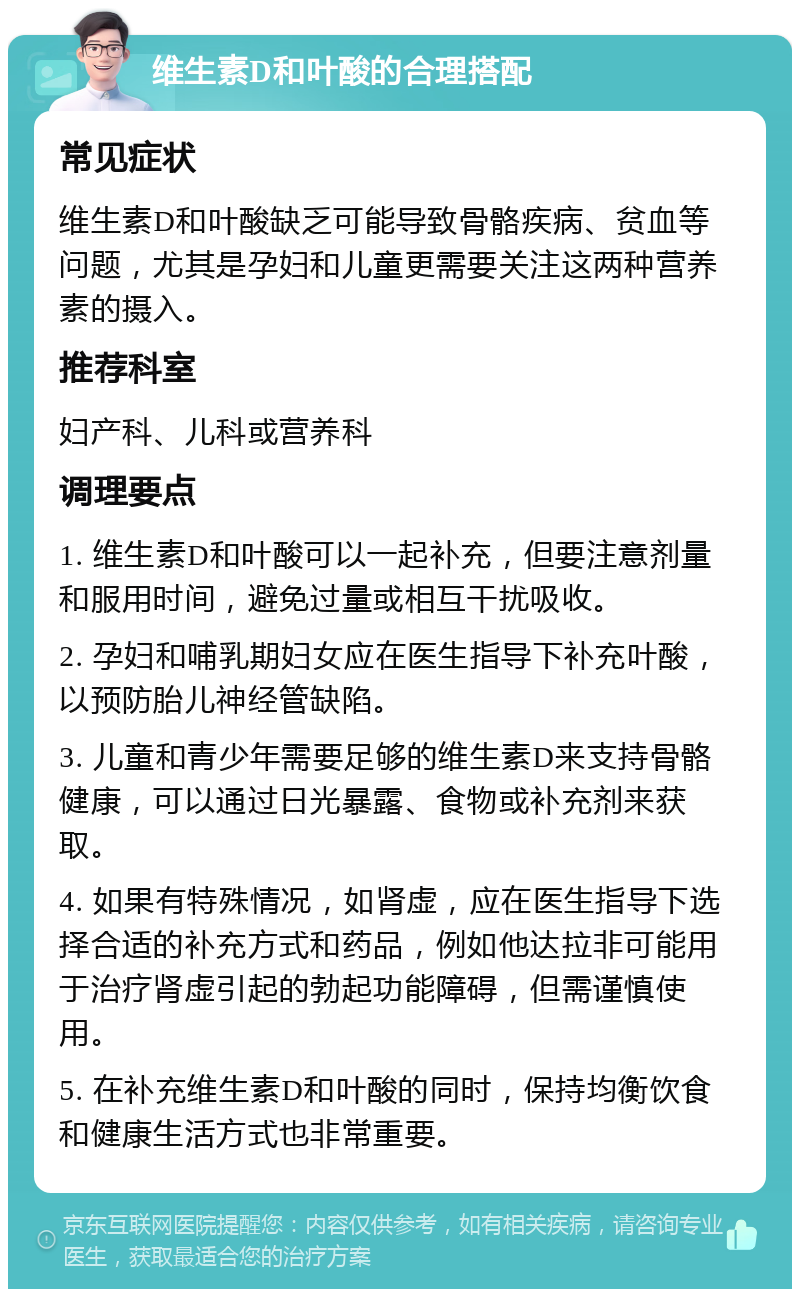 维生素D和叶酸的合理搭配 常见症状 维生素D和叶酸缺乏可能导致骨骼疾病、贫血等问题，尤其是孕妇和儿童更需要关注这两种营养素的摄入。 推荐科室 妇产科、儿科或营养科 调理要点 1. 维生素D和叶酸可以一起补充，但要注意剂量和服用时间，避免过量或相互干扰吸收。 2. 孕妇和哺乳期妇女应在医生指导下补充叶酸，以预防胎儿神经管缺陷。 3. 儿童和青少年需要足够的维生素D来支持骨骼健康，可以通过日光暴露、食物或补充剂来获取。 4. 如果有特殊情况，如肾虚，应在医生指导下选择合适的补充方式和药品，例如他达拉非可能用于治疗肾虚引起的勃起功能障碍，但需谨慎使用。 5. 在补充维生素D和叶酸的同时，保持均衡饮食和健康生活方式也非常重要。