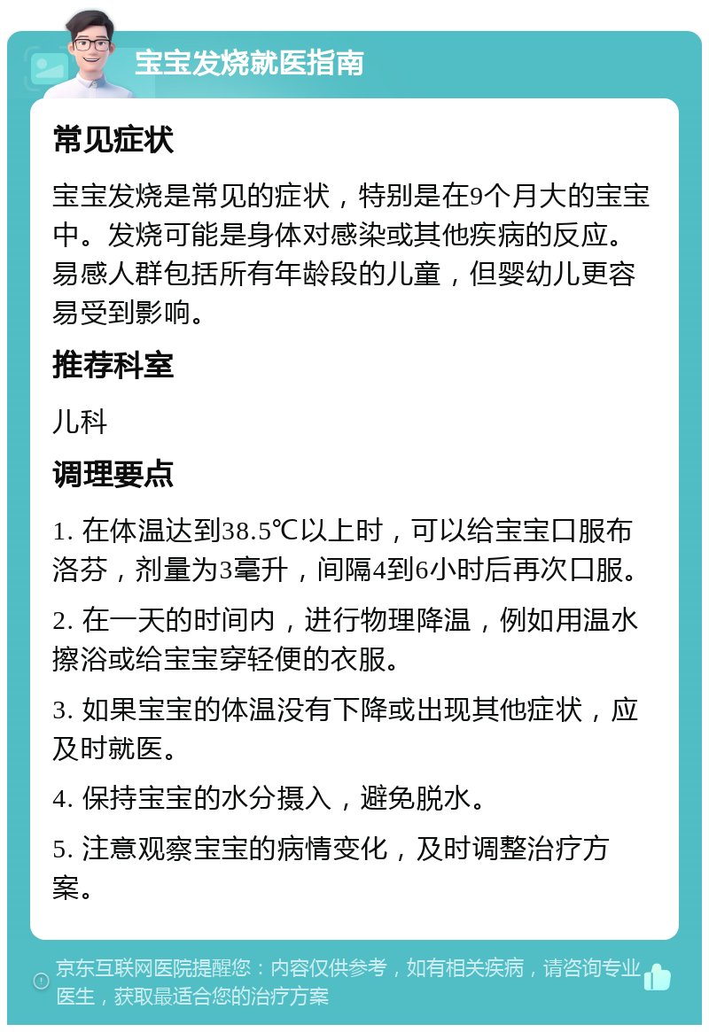 宝宝发烧就医指南 常见症状 宝宝发烧是常见的症状，特别是在9个月大的宝宝中。发烧可能是身体对感染或其他疾病的反应。易感人群包括所有年龄段的儿童，但婴幼儿更容易受到影响。 推荐科室 儿科 调理要点 1. 在体温达到38.5℃以上时，可以给宝宝口服布洛芬，剂量为3毫升，间隔4到6小时后再次口服。 2. 在一天的时间内，进行物理降温，例如用温水擦浴或给宝宝穿轻便的衣服。 3. 如果宝宝的体温没有下降或出现其他症状，应及时就医。 4. 保持宝宝的水分摄入，避免脱水。 5. 注意观察宝宝的病情变化，及时调整治疗方案。