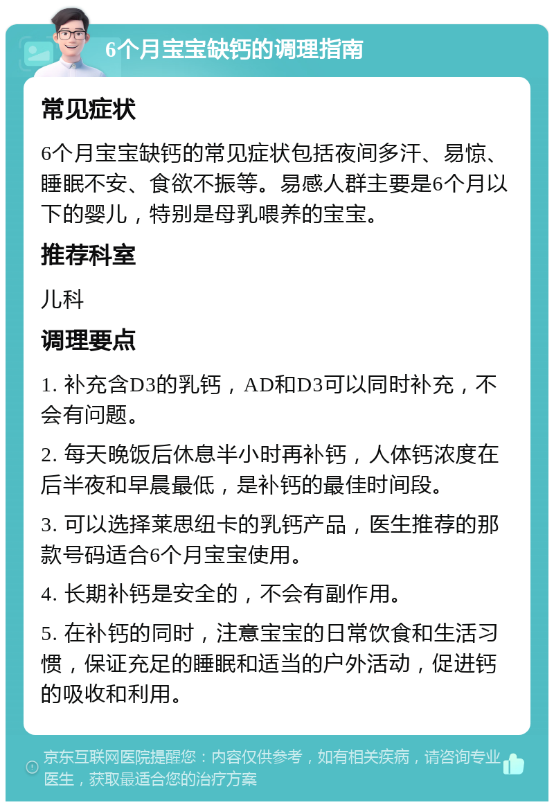 6个月宝宝缺钙的调理指南 常见症状 6个月宝宝缺钙的常见症状包括夜间多汗、易惊、睡眠不安、食欲不振等。易感人群主要是6个月以下的婴儿，特别是母乳喂养的宝宝。 推荐科室 儿科 调理要点 1. 补充含D3的乳钙，AD和D3可以同时补充，不会有问题。 2. 每天晚饭后休息半小时再补钙，人体钙浓度在后半夜和早晨最低，是补钙的最佳时间段。 3. 可以选择莱思纽卡的乳钙产品，医生推荐的那款号码适合6个月宝宝使用。 4. 长期补钙是安全的，不会有副作用。 5. 在补钙的同时，注意宝宝的日常饮食和生活习惯，保证充足的睡眠和适当的户外活动，促进钙的吸收和利用。