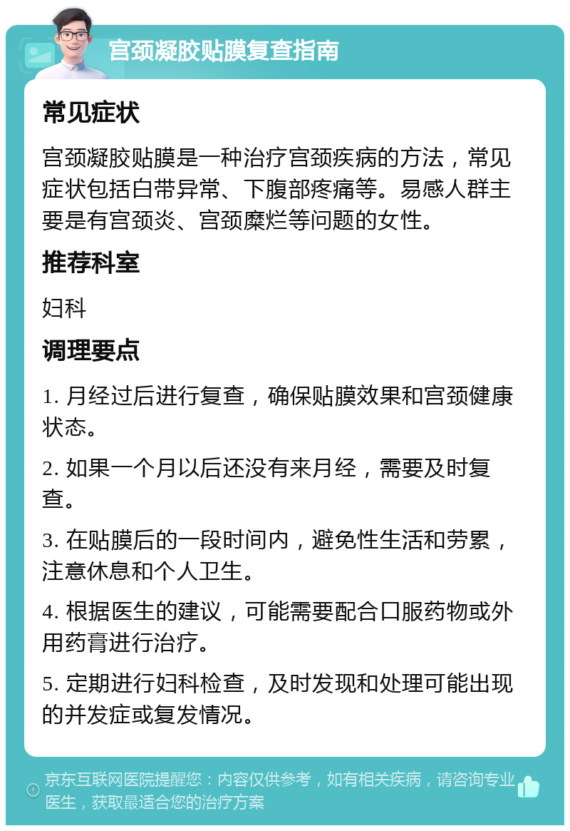 宫颈凝胶贴膜复查指南 常见症状 宫颈凝胶贴膜是一种治疗宫颈疾病的方法，常见症状包括白带异常、下腹部疼痛等。易感人群主要是有宫颈炎、宫颈糜烂等问题的女性。 推荐科室 妇科 调理要点 1. 月经过后进行复查，确保贴膜效果和宫颈健康状态。 2. 如果一个月以后还没有来月经，需要及时复查。 3. 在贴膜后的一段时间内，避免性生活和劳累，注意休息和个人卫生。 4. 根据医生的建议，可能需要配合口服药物或外用药膏进行治疗。 5. 定期进行妇科检查，及时发现和处理可能出现的并发症或复发情况。