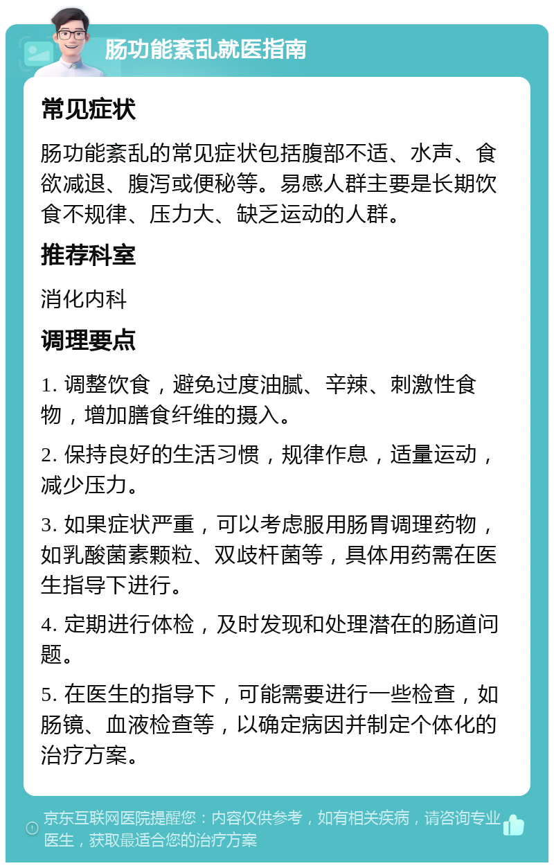 肠功能紊乱就医指南 常见症状 肠功能紊乱的常见症状包括腹部不适、水声、食欲减退、腹泻或便秘等。易感人群主要是长期饮食不规律、压力大、缺乏运动的人群。 推荐科室 消化内科 调理要点 1. 调整饮食，避免过度油腻、辛辣、刺激性食物，增加膳食纤维的摄入。 2. 保持良好的生活习惯，规律作息，适量运动，减少压力。 3. 如果症状严重，可以考虑服用肠胃调理药物，如乳酸菌素颗粒、双歧杆菌等，具体用药需在医生指导下进行。 4. 定期进行体检，及时发现和处理潜在的肠道问题。 5. 在医生的指导下，可能需要进行一些检查，如肠镜、血液检查等，以确定病因并制定个体化的治疗方案。