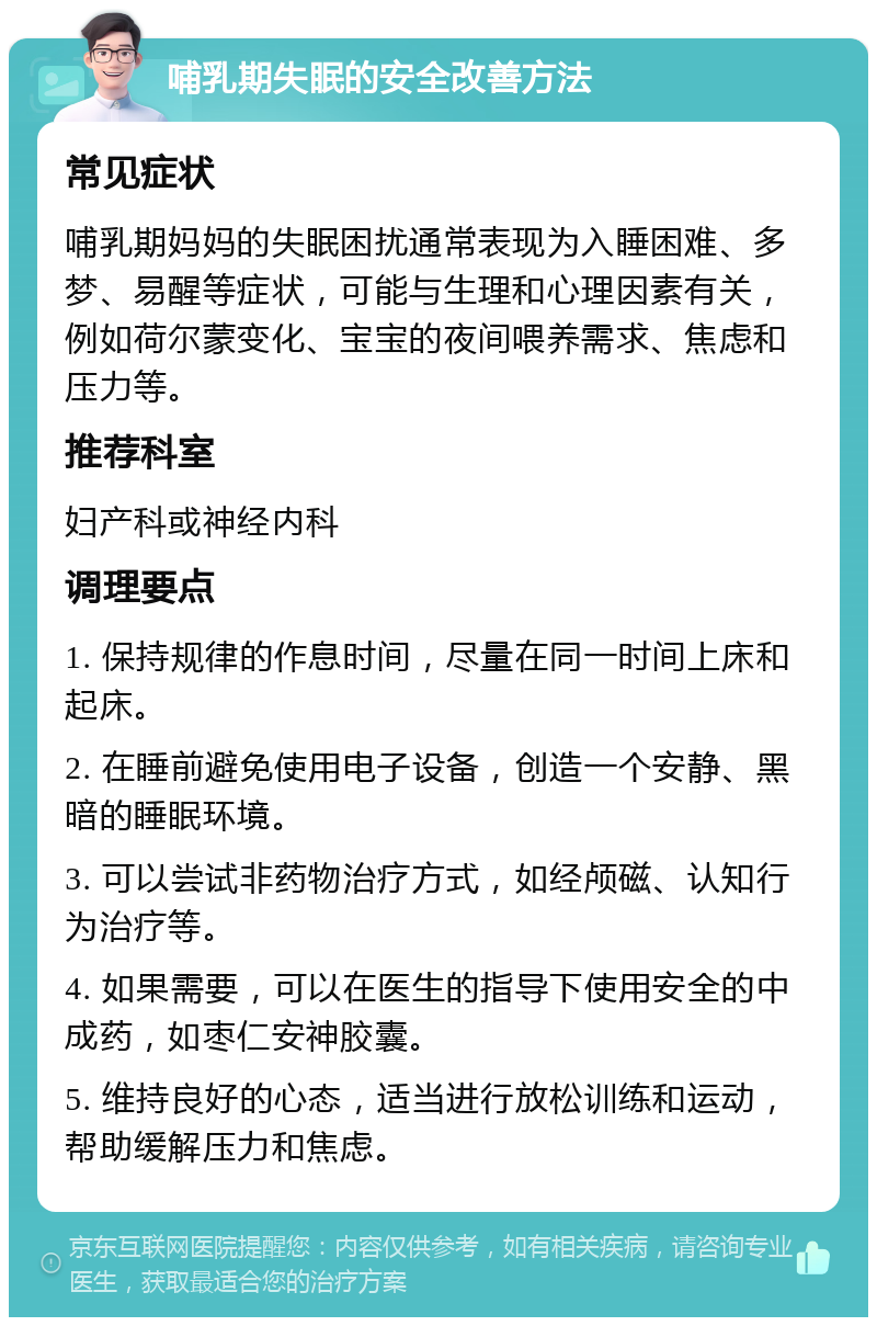 哺乳期失眠的安全改善方法 常见症状 哺乳期妈妈的失眠困扰通常表现为入睡困难、多梦、易醒等症状，可能与生理和心理因素有关，例如荷尔蒙变化、宝宝的夜间喂养需求、焦虑和压力等。 推荐科室 妇产科或神经内科 调理要点 1. 保持规律的作息时间，尽量在同一时间上床和起床。 2. 在睡前避免使用电子设备，创造一个安静、黑暗的睡眠环境。 3. 可以尝试非药物治疗方式，如经颅磁、认知行为治疗等。 4. 如果需要，可以在医生的指导下使用安全的中成药，如枣仁安神胶囊。 5. 维持良好的心态，适当进行放松训练和运动，帮助缓解压力和焦虑。