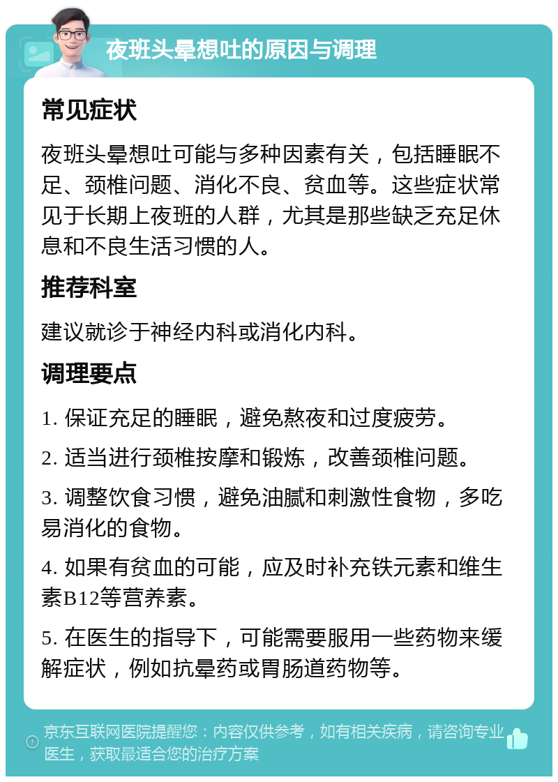 夜班头晕想吐的原因与调理 常见症状 夜班头晕想吐可能与多种因素有关，包括睡眠不足、颈椎问题、消化不良、贫血等。这些症状常见于长期上夜班的人群，尤其是那些缺乏充足休息和不良生活习惯的人。 推荐科室 建议就诊于神经内科或消化内科。 调理要点 1. 保证充足的睡眠，避免熬夜和过度疲劳。 2. 适当进行颈椎按摩和锻炼，改善颈椎问题。 3. 调整饮食习惯，避免油腻和刺激性食物，多吃易消化的食物。 4. 如果有贫血的可能，应及时补充铁元素和维生素B12等营养素。 5. 在医生的指导下，可能需要服用一些药物来缓解症状，例如抗晕药或胃肠道药物等。