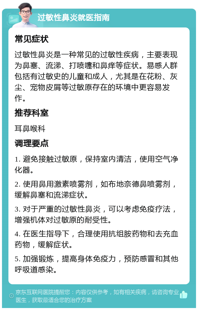 过敏性鼻炎就医指南 常见症状 过敏性鼻炎是一种常见的过敏性疾病，主要表现为鼻塞、流涕、打喷嚏和鼻痒等症状。易感人群包括有过敏史的儿童和成人，尤其是在花粉、灰尘、宠物皮屑等过敏原存在的环境中更容易发作。 推荐科室 耳鼻喉科 调理要点 1. 避免接触过敏原，保持室内清洁，使用空气净化器。 2. 使用鼻用激素喷雾剂，如布地奈德鼻喷雾剂，缓解鼻塞和流涕症状。 3. 对于严重的过敏性鼻炎，可以考虑免疫疗法，增强机体对过敏原的耐受性。 4. 在医生指导下，合理使用抗组胺药物和去充血药物，缓解症状。 5. 加强锻炼，提高身体免疫力，预防感冒和其他呼吸道感染。