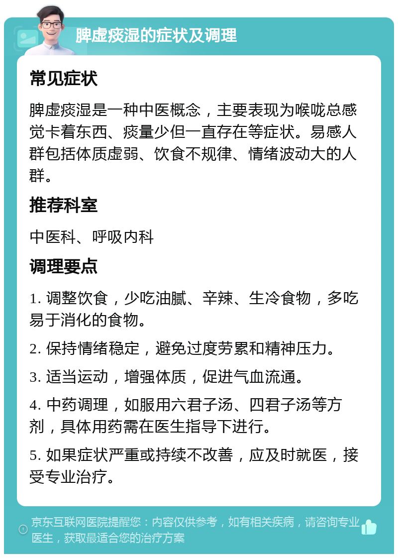 脾虚痰湿的症状及调理 常见症状 脾虚痰湿是一种中医概念，主要表现为喉咙总感觉卡着东西、痰量少但一直存在等症状。易感人群包括体质虚弱、饮食不规律、情绪波动大的人群。 推荐科室 中医科、呼吸内科 调理要点 1. 调整饮食，少吃油腻、辛辣、生冷食物，多吃易于消化的食物。 2. 保持情绪稳定，避免过度劳累和精神压力。 3. 适当运动，增强体质，促进气血流通。 4. 中药调理，如服用六君子汤、四君子汤等方剂，具体用药需在医生指导下进行。 5. 如果症状严重或持续不改善，应及时就医，接受专业治疗。