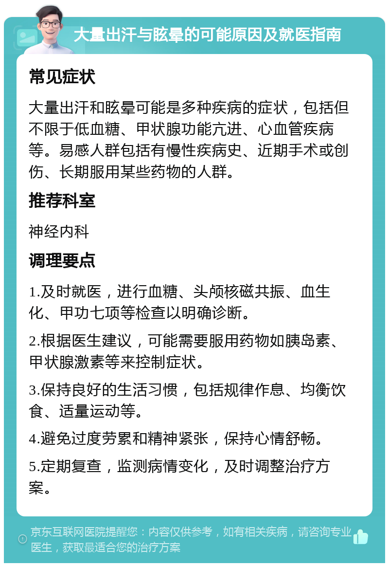 大量出汗与眩晕的可能原因及就医指南 常见症状 大量出汗和眩晕可能是多种疾病的症状，包括但不限于低血糖、甲状腺功能亢进、心血管疾病等。易感人群包括有慢性疾病史、近期手术或创伤、长期服用某些药物的人群。 推荐科室 神经内科 调理要点 1.及时就医，进行血糖、头颅核磁共振、血生化、甲功七项等检查以明确诊断。 2.根据医生建议，可能需要服用药物如胰岛素、甲状腺激素等来控制症状。 3.保持良好的生活习惯，包括规律作息、均衡饮食、适量运动等。 4.避免过度劳累和精神紧张，保持心情舒畅。 5.定期复查，监测病情变化，及时调整治疗方案。