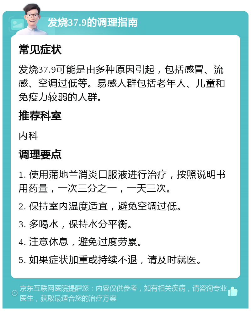 发烧37.9的调理指南 常见症状 发烧37.9可能是由多种原因引起，包括感冒、流感、空调过低等。易感人群包括老年人、儿童和免疫力较弱的人群。 推荐科室 内科 调理要点 1. 使用蒲地兰消炎口服液进行治疗，按照说明书用药量，一次三分之一，一天三次。 2. 保持室内温度适宜，避免空调过低。 3. 多喝水，保持水分平衡。 4. 注意休息，避免过度劳累。 5. 如果症状加重或持续不退，请及时就医。