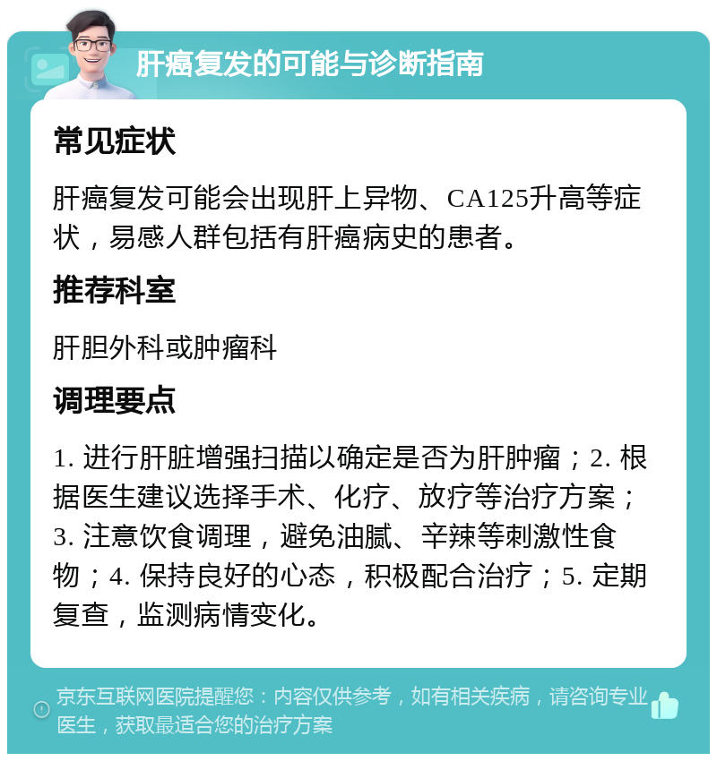 肝癌复发的可能与诊断指南 常见症状 肝癌复发可能会出现肝上异物、CA125升高等症状，易感人群包括有肝癌病史的患者。 推荐科室 肝胆外科或肿瘤科 调理要点 1. 进行肝脏增强扫描以确定是否为肝肿瘤；2. 根据医生建议选择手术、化疗、放疗等治疗方案；3. 注意饮食调理，避免油腻、辛辣等刺激性食物；4. 保持良好的心态，积极配合治疗；5. 定期复查，监测病情变化。