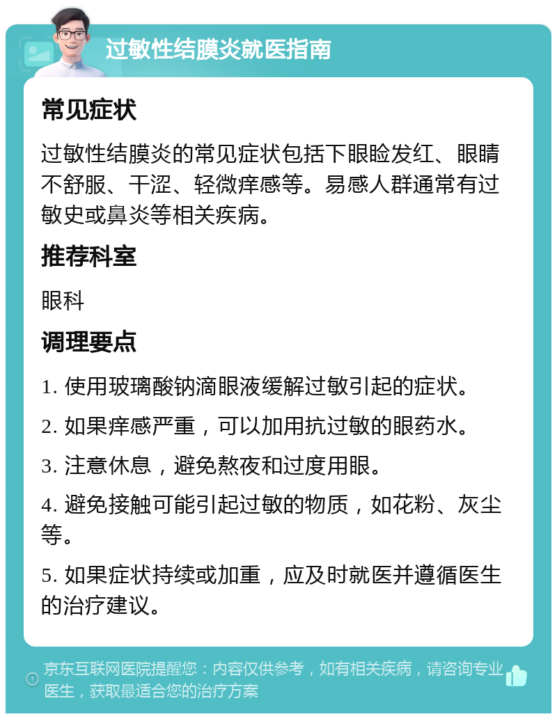 过敏性结膜炎就医指南 常见症状 过敏性结膜炎的常见症状包括下眼睑发红、眼睛不舒服、干涩、轻微痒感等。易感人群通常有过敏史或鼻炎等相关疾病。 推荐科室 眼科 调理要点 1. 使用玻璃酸钠滴眼液缓解过敏引起的症状。 2. 如果痒感严重，可以加用抗过敏的眼药水。 3. 注意休息，避免熬夜和过度用眼。 4. 避免接触可能引起过敏的物质，如花粉、灰尘等。 5. 如果症状持续或加重，应及时就医并遵循医生的治疗建议。