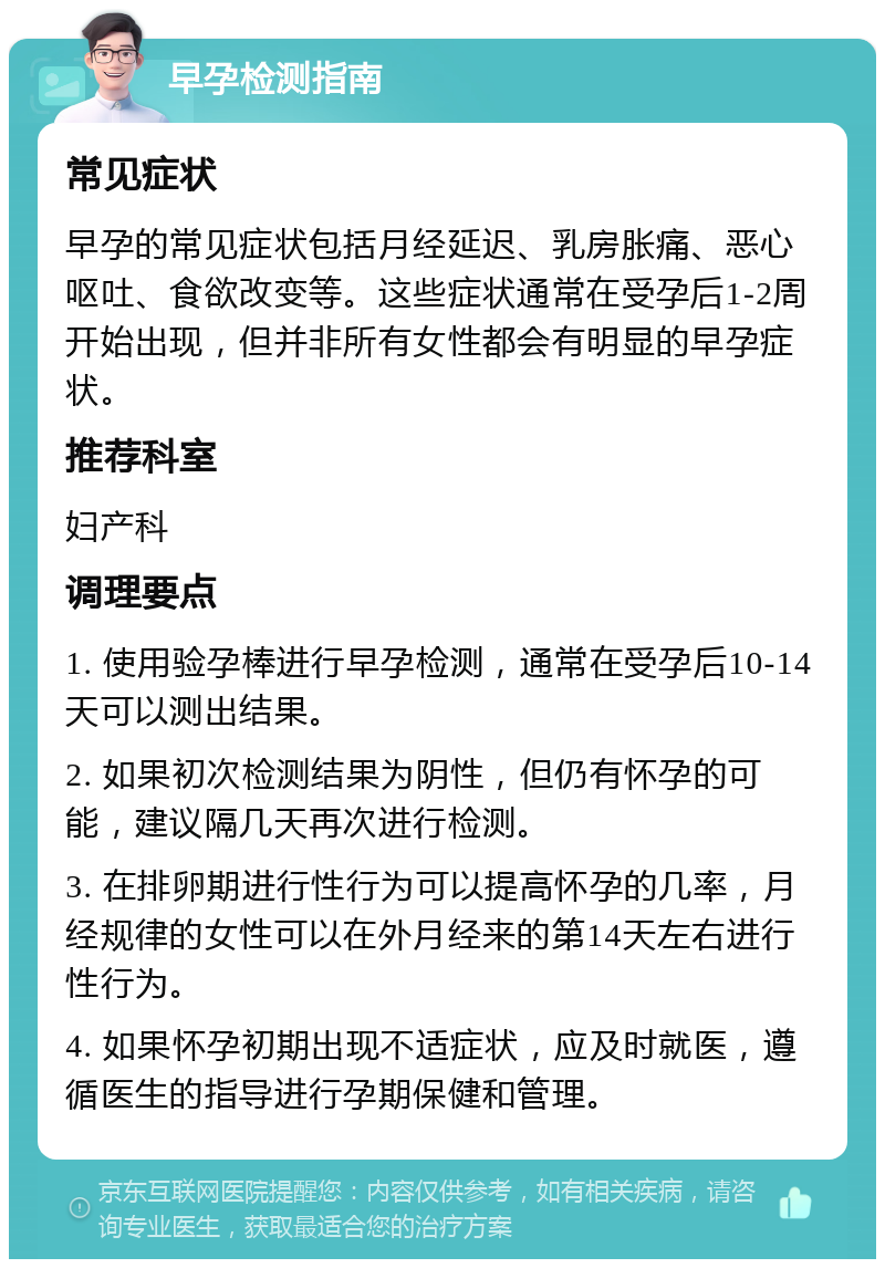 早孕检测指南 常见症状 早孕的常见症状包括月经延迟、乳房胀痛、恶心呕吐、食欲改变等。这些症状通常在受孕后1-2周开始出现，但并非所有女性都会有明显的早孕症状。 推荐科室 妇产科 调理要点 1. 使用验孕棒进行早孕检测，通常在受孕后10-14天可以测出结果。 2. 如果初次检测结果为阴性，但仍有怀孕的可能，建议隔几天再次进行检测。 3. 在排卵期进行性行为可以提高怀孕的几率，月经规律的女性可以在外月经来的第14天左右进行性行为。 4. 如果怀孕初期出现不适症状，应及时就医，遵循医生的指导进行孕期保健和管理。