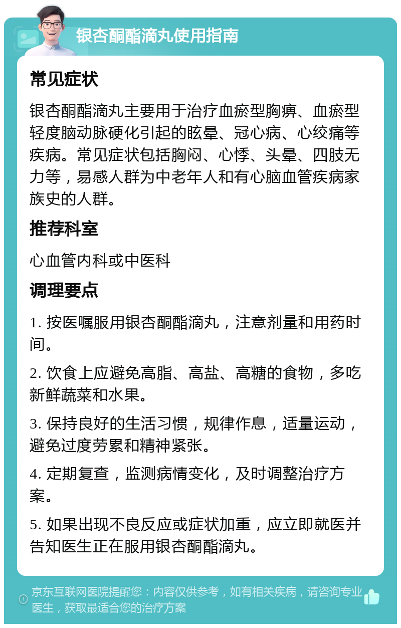 银杏酮酯滴丸使用指南 常见症状 银杏酮酯滴丸主要用于治疗血瘀型胸痹、血瘀型轻度脑动脉硬化引起的眩晕、冠心病、心绞痛等疾病。常见症状包括胸闷、心悸、头晕、四肢无力等，易感人群为中老年人和有心脑血管疾病家族史的人群。 推荐科室 心血管内科或中医科 调理要点 1. 按医嘱服用银杏酮酯滴丸，注意剂量和用药时间。 2. 饮食上应避免高脂、高盐、高糖的食物，多吃新鲜蔬菜和水果。 3. 保持良好的生活习惯，规律作息，适量运动，避免过度劳累和精神紧张。 4. 定期复查，监测病情变化，及时调整治疗方案。 5. 如果出现不良反应或症状加重，应立即就医并告知医生正在服用银杏酮酯滴丸。