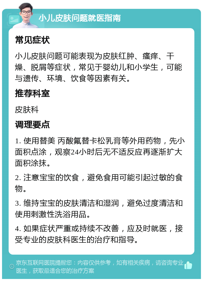 小儿皮肤问题就医指南 常见症状 小儿皮肤问题可能表现为皮肤红肿、瘙痒、干燥、脱屑等症状，常见于婴幼儿和小学生，可能与遗传、环境、饮食等因素有关。 推荐科室 皮肤科 调理要点 1. 使用替美 丙酸氟替卡松乳膏等外用药物，先小面积点涂，观察24小时后无不适反应再逐渐扩大面积涂抹。 2. 注意宝宝的饮食，避免食用可能引起过敏的食物。 3. 维持宝宝的皮肤清洁和湿润，避免过度清洁和使用刺激性洗浴用品。 4. 如果症状严重或持续不改善，应及时就医，接受专业的皮肤科医生的治疗和指导。