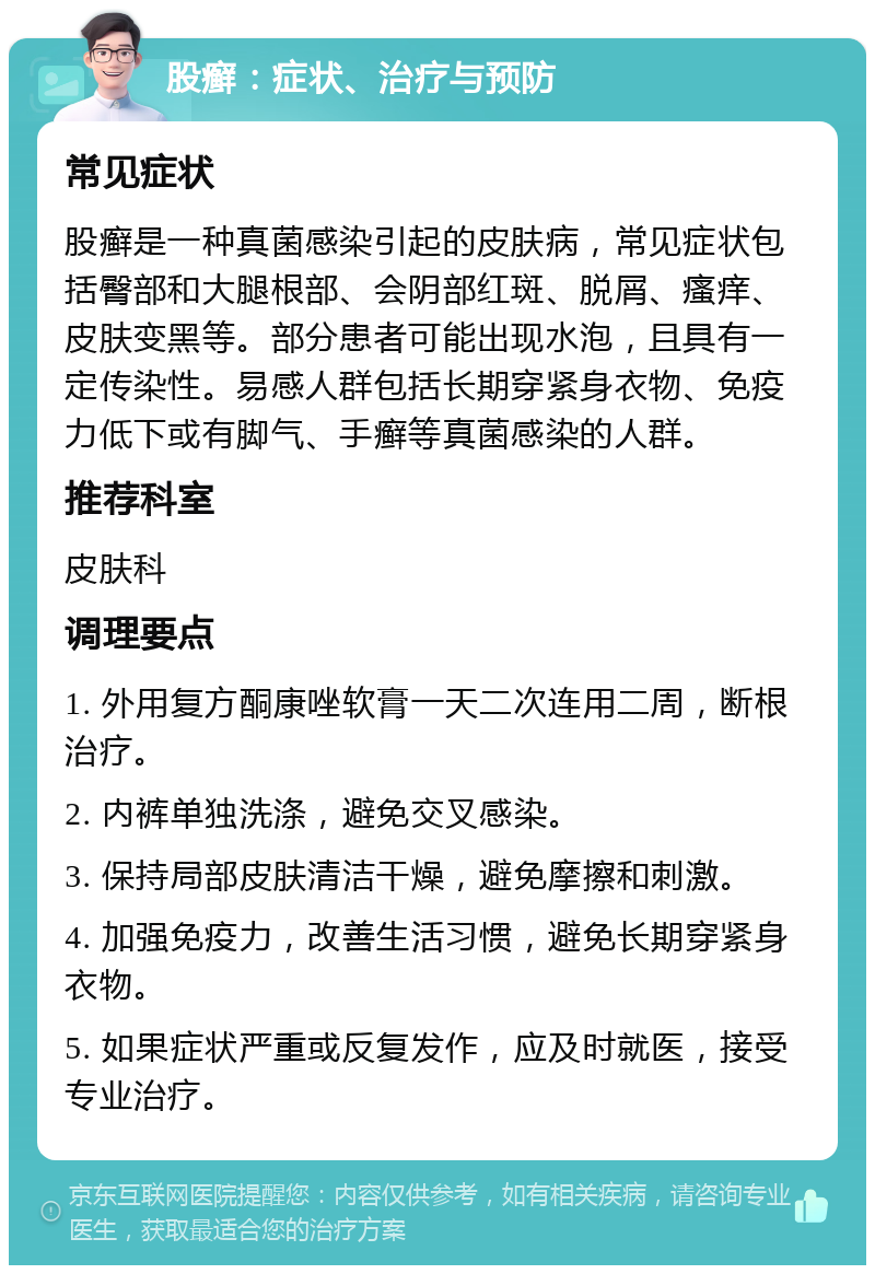 股癣：症状、治疗与预防 常见症状 股癣是一种真菌感染引起的皮肤病，常见症状包括臀部和大腿根部、会阴部红斑、脱屑、瘙痒、皮肤变黑等。部分患者可能出现水泡，且具有一定传染性。易感人群包括长期穿紧身衣物、免疫力低下或有脚气、手癣等真菌感染的人群。 推荐科室 皮肤科 调理要点 1. 外用复方酮康唑软膏一天二次连用二周，断根治疗。 2. 内裤单独洗涤，避免交叉感染。 3. 保持局部皮肤清洁干燥，避免摩擦和刺激。 4. 加强免疫力，改善生活习惯，避免长期穿紧身衣物。 5. 如果症状严重或反复发作，应及时就医，接受专业治疗。