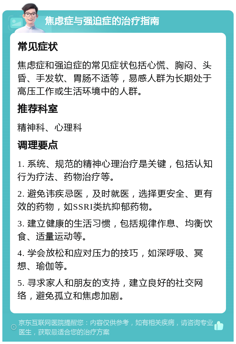 焦虑症与强迫症的治疗指南 常见症状 焦虑症和强迫症的常见症状包括心慌、胸闷、头昏、手发软、胃肠不适等，易感人群为长期处于高压工作或生活环境中的人群。 推荐科室 精神科、心理科 调理要点 1. 系统、规范的精神心理治疗是关键，包括认知行为疗法、药物治疗等。 2. 避免讳疾忌医，及时就医，选择更安全、更有效的药物，如SSRI类抗抑郁药物。 3. 建立健康的生活习惯，包括规律作息、均衡饮食、适量运动等。 4. 学会放松和应对压力的技巧，如深呼吸、冥想、瑜伽等。 5. 寻求家人和朋友的支持，建立良好的社交网络，避免孤立和焦虑加剧。