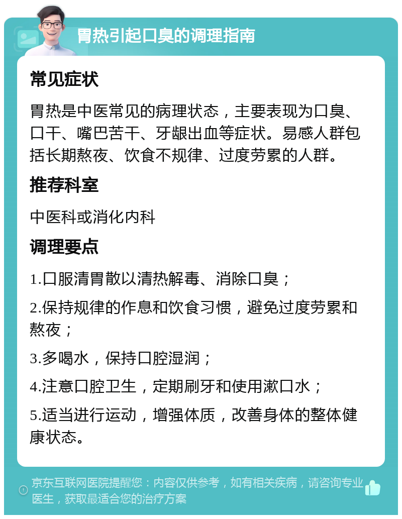 胃热引起口臭的调理指南 常见症状 胃热是中医常见的病理状态，主要表现为口臭、口干、嘴巴苦干、牙龈出血等症状。易感人群包括长期熬夜、饮食不规律、过度劳累的人群。 推荐科室 中医科或消化内科 调理要点 1.口服清胃散以清热解毒、消除口臭； 2.保持规律的作息和饮食习惯，避免过度劳累和熬夜； 3.多喝水，保持口腔湿润； 4.注意口腔卫生，定期刷牙和使用漱口水； 5.适当进行运动，增强体质，改善身体的整体健康状态。