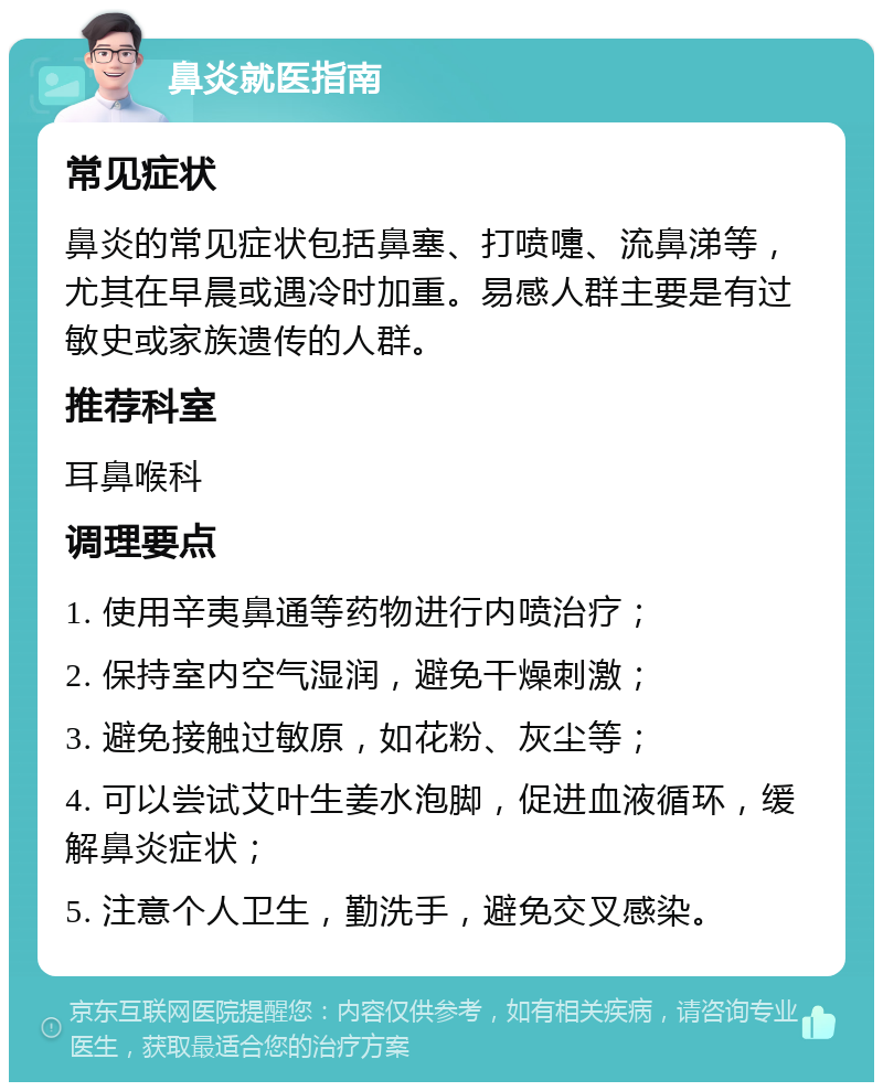 鼻炎就医指南 常见症状 鼻炎的常见症状包括鼻塞、打喷嚏、流鼻涕等，尤其在早晨或遇冷时加重。易感人群主要是有过敏史或家族遗传的人群。 推荐科室 耳鼻喉科 调理要点 1. 使用辛夷鼻通等药物进行内喷治疗； 2. 保持室内空气湿润，避免干燥刺激； 3. 避免接触过敏原，如花粉、灰尘等； 4. 可以尝试艾叶生姜水泡脚，促进血液循环，缓解鼻炎症状； 5. 注意个人卫生，勤洗手，避免交叉感染。