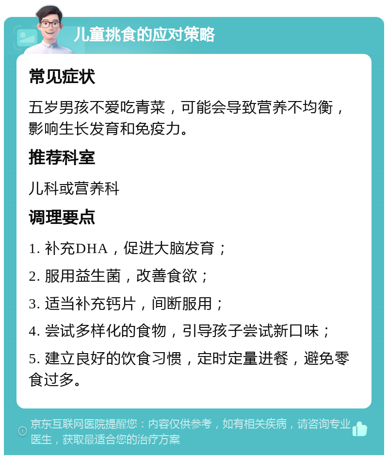 儿童挑食的应对策略 常见症状 五岁男孩不爱吃青菜，可能会导致营养不均衡，影响生长发育和免疫力。 推荐科室 儿科或营养科 调理要点 1. 补充DHA，促进大脑发育； 2. 服用益生菌，改善食欲； 3. 适当补充钙片，间断服用； 4. 尝试多样化的食物，引导孩子尝试新口味； 5. 建立良好的饮食习惯，定时定量进餐，避免零食过多。