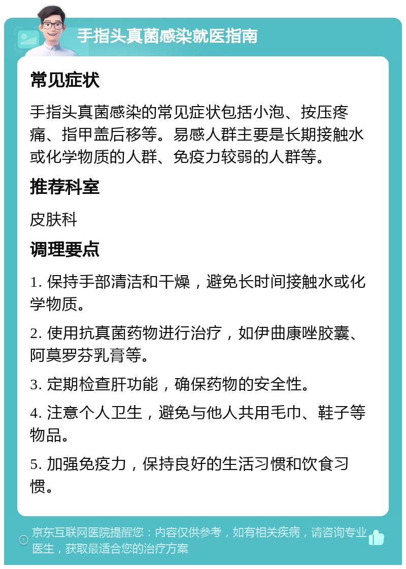 手指头真菌感染就医指南 常见症状 手指头真菌感染的常见症状包括小泡、按压疼痛、指甲盖后移等。易感人群主要是长期接触水或化学物质的人群、免疫力较弱的人群等。 推荐科室 皮肤科 调理要点 1. 保持手部清洁和干燥，避免长时间接触水或化学物质。 2. 使用抗真菌药物进行治疗，如伊曲康唑胶囊、阿莫罗芬乳膏等。 3. 定期检查肝功能，确保药物的安全性。 4. 注意个人卫生，避免与他人共用毛巾、鞋子等物品。 5. 加强免疫力，保持良好的生活习惯和饮食习惯。