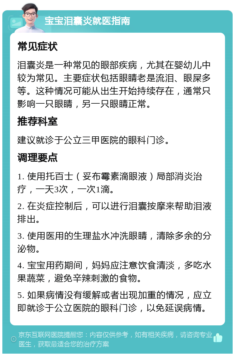 宝宝泪囊炎就医指南 常见症状 泪囊炎是一种常见的眼部疾病，尤其在婴幼儿中较为常见。主要症状包括眼睛老是流泪、眼屎多等。这种情况可能从出生开始持续存在，通常只影响一只眼睛，另一只眼睛正常。 推荐科室 建议就诊于公立三甲医院的眼科门诊。 调理要点 1. 使用托百士（妥布霉素滴眼液）局部消炎治疗，一天3次，一次1滴。 2. 在炎症控制后，可以进行泪囊按摩来帮助泪液排出。 3. 使用医用的生理盐水冲洗眼睛，清除多余的分泌物。 4. 宝宝用药期间，妈妈应注意饮食清淡，多吃水果蔬菜，避免辛辣刺激的食物。 5. 如果病情没有缓解或者出现加重的情况，应立即就诊于公立医院的眼科门诊，以免延误病情。