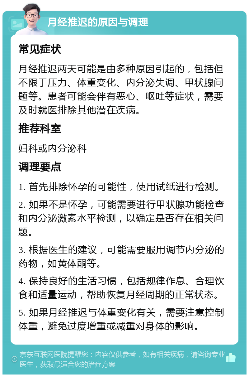 月经推迟的原因与调理 常见症状 月经推迟两天可能是由多种原因引起的，包括但不限于压力、体重变化、内分泌失调、甲状腺问题等。患者可能会伴有恶心、呕吐等症状，需要及时就医排除其他潜在疾病。 推荐科室 妇科或内分泌科 调理要点 1. 首先排除怀孕的可能性，使用试纸进行检测。 2. 如果不是怀孕，可能需要进行甲状腺功能检查和内分泌激素水平检测，以确定是否存在相关问题。 3. 根据医生的建议，可能需要服用调节内分泌的药物，如黄体酮等。 4. 保持良好的生活习惯，包括规律作息、合理饮食和适量运动，帮助恢复月经周期的正常状态。 5. 如果月经推迟与体重变化有关，需要注意控制体重，避免过度增重或减重对身体的影响。