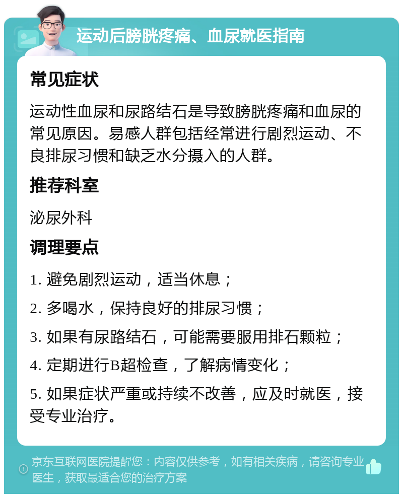 运动后膀胱疼痛、血尿就医指南 常见症状 运动性血尿和尿路结石是导致膀胱疼痛和血尿的常见原因。易感人群包括经常进行剧烈运动、不良排尿习惯和缺乏水分摄入的人群。 推荐科室 泌尿外科 调理要点 1. 避免剧烈运动，适当休息； 2. 多喝水，保持良好的排尿习惯； 3. 如果有尿路结石，可能需要服用排石颗粒； 4. 定期进行B超检查，了解病情变化； 5. 如果症状严重或持续不改善，应及时就医，接受专业治疗。