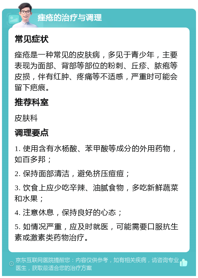 痤疮的治疗与调理 常见症状 痤疮是一种常见的皮肤病，多见于青少年，主要表现为面部、背部等部位的粉刺、丘疹、脓疱等皮损，伴有红肿、疼痛等不适感，严重时可能会留下疤痕。 推荐科室 皮肤科 调理要点 1. 使用含有水杨酸、苯甲酸等成分的外用药物，如百多邦； 2. 保持面部清洁，避免挤压痘痘； 3. 饮食上应少吃辛辣、油腻食物，多吃新鲜蔬菜和水果； 4. 注意休息，保持良好的心态； 5. 如情况严重，应及时就医，可能需要口服抗生素或激素类药物治疗。