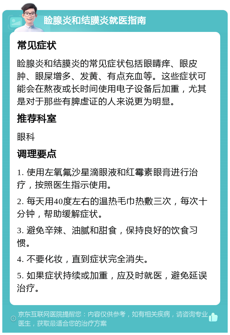 睑腺炎和结膜炎就医指南 常见症状 睑腺炎和结膜炎的常见症状包括眼睛痒、眼皮肿、眼屎增多、发黄、有点充血等。这些症状可能会在熬夜或长时间使用电子设备后加重，尤其是对于那些有脾虚证的人来说更为明显。 推荐科室 眼科 调理要点 1. 使用左氧氟沙星滴眼液和红霉素眼膏进行治疗，按照医生指示使用。 2. 每天用40度左右的温热毛巾热敷三次，每次十分钟，帮助缓解症状。 3. 避免辛辣、油腻和甜食，保持良好的饮食习惯。 4. 不要化妆，直到症状完全消失。 5. 如果症状持续或加重，应及时就医，避免延误治疗。