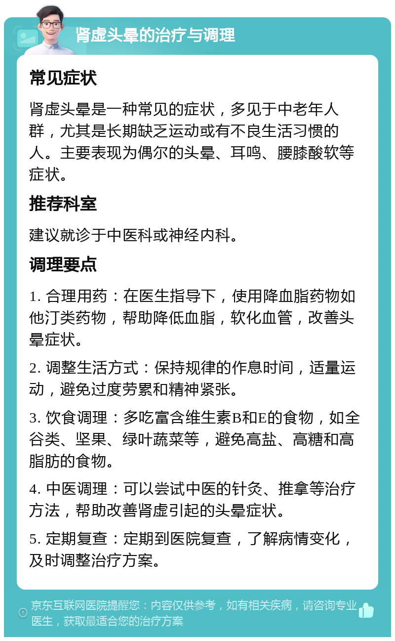 肾虚头晕的治疗与调理 常见症状 肾虚头晕是一种常见的症状，多见于中老年人群，尤其是长期缺乏运动或有不良生活习惯的人。主要表现为偶尔的头晕、耳鸣、腰膝酸软等症状。 推荐科室 建议就诊于中医科或神经内科。 调理要点 1. 合理用药：在医生指导下，使用降血脂药物如他汀类药物，帮助降低血脂，软化血管，改善头晕症状。 2. 调整生活方式：保持规律的作息时间，适量运动，避免过度劳累和精神紧张。 3. 饮食调理：多吃富含维生素B和E的食物，如全谷类、坚果、绿叶蔬菜等，避免高盐、高糖和高脂肪的食物。 4. 中医调理：可以尝试中医的针灸、推拿等治疗方法，帮助改善肾虚引起的头晕症状。 5. 定期复查：定期到医院复查，了解病情变化，及时调整治疗方案。