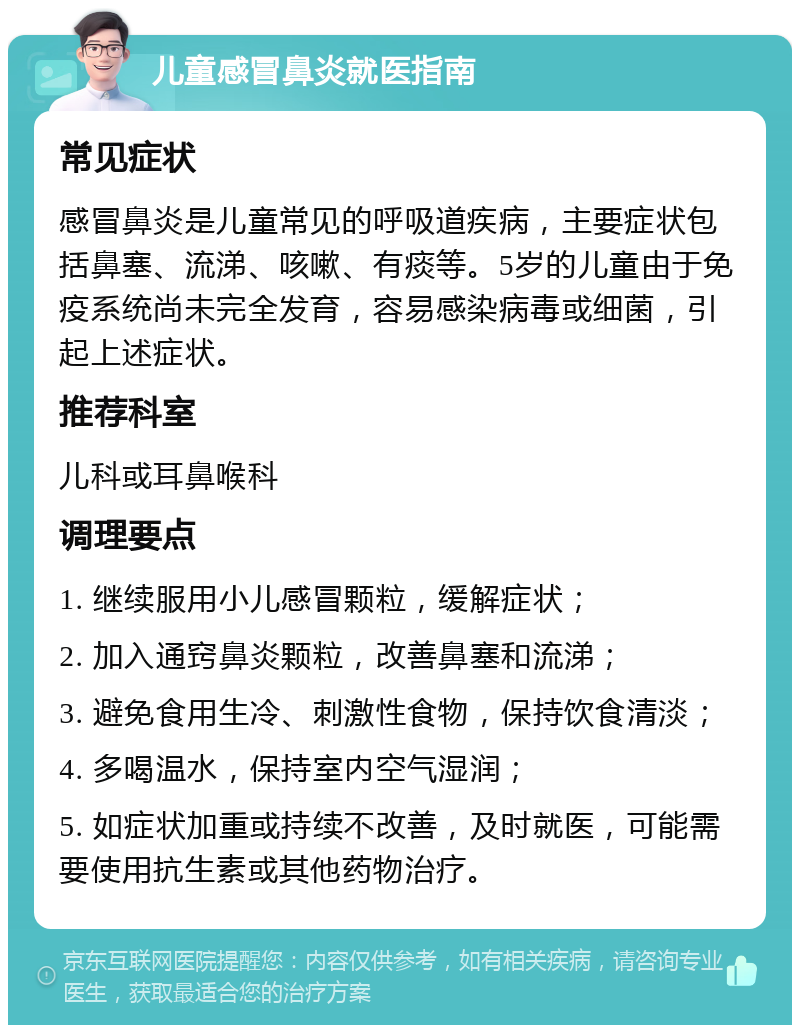 儿童感冒鼻炎就医指南 常见症状 感冒鼻炎是儿童常见的呼吸道疾病，主要症状包括鼻塞、流涕、咳嗽、有痰等。5岁的儿童由于免疫系统尚未完全发育，容易感染病毒或细菌，引起上述症状。 推荐科室 儿科或耳鼻喉科 调理要点 1. 继续服用小儿感冒颗粒，缓解症状； 2. 加入通窍鼻炎颗粒，改善鼻塞和流涕； 3. 避免食用生冷、刺激性食物，保持饮食清淡； 4. 多喝温水，保持室内空气湿润； 5. 如症状加重或持续不改善，及时就医，可能需要使用抗生素或其他药物治疗。