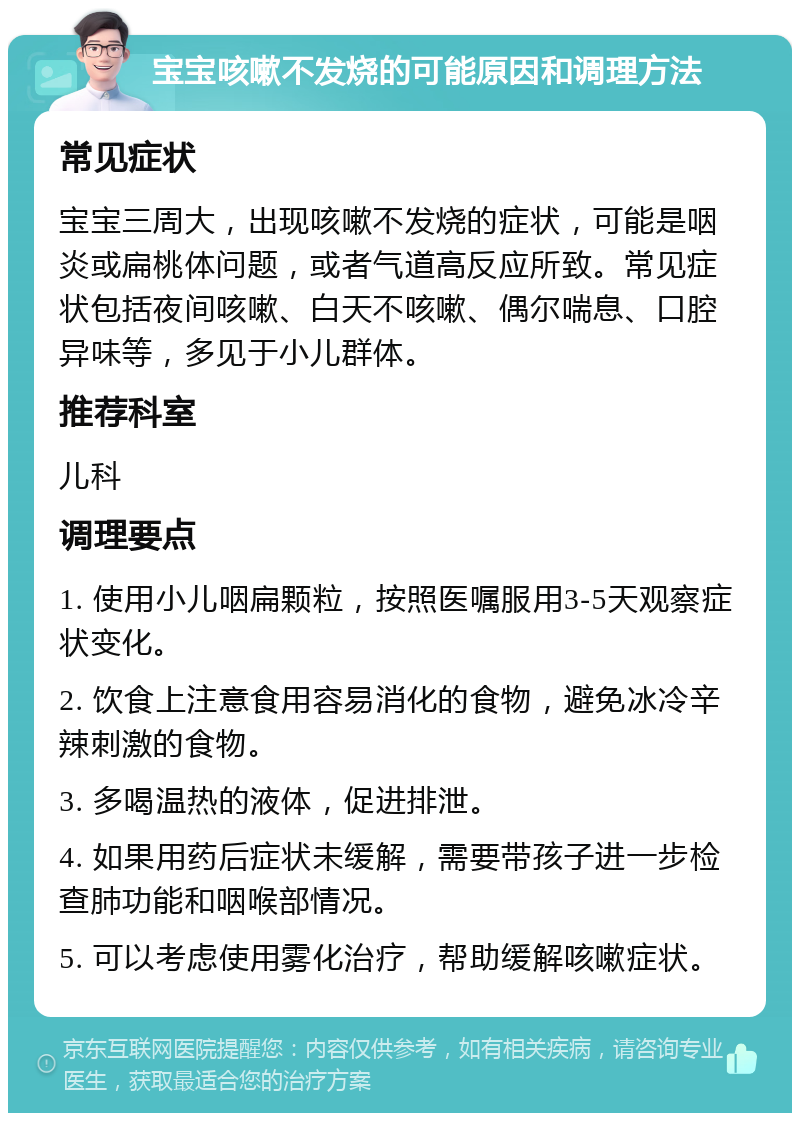 宝宝咳嗽不发烧的可能原因和调理方法 常见症状 宝宝三周大，出现咳嗽不发烧的症状，可能是咽炎或扁桃体问题，或者气道高反应所致。常见症状包括夜间咳嗽、白天不咳嗽、偶尔喘息、口腔异味等，多见于小儿群体。 推荐科室 儿科 调理要点 1. 使用小儿咽扁颗粒，按照医嘱服用3-5天观察症状变化。 2. 饮食上注意食用容易消化的食物，避免冰冷辛辣刺激的食物。 3. 多喝温热的液体，促进排泄。 4. 如果用药后症状未缓解，需要带孩子进一步检查肺功能和咽喉部情况。 5. 可以考虑使用雾化治疗，帮助缓解咳嗽症状。