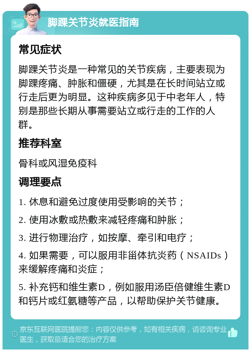 脚踝关节炎就医指南 常见症状 脚踝关节炎是一种常见的关节疾病，主要表现为脚踝疼痛、肿胀和僵硬，尤其是在长时间站立或行走后更为明显。这种疾病多见于中老年人，特别是那些长期从事需要站立或行走的工作的人群。 推荐科室 骨科或风湿免疫科 调理要点 1. 休息和避免过度使用受影响的关节； 2. 使用冰敷或热敷来减轻疼痛和肿胀； 3. 进行物理治疗，如按摩、牵引和电疗； 4. 如果需要，可以服用非甾体抗炎药（NSAIDs）来缓解疼痛和炎症； 5. 补充钙和维生素D，例如服用汤臣倍健维生素D和钙片或红氨糖等产品，以帮助保护关节健康。