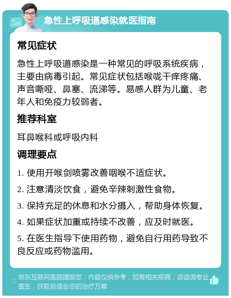 急性上呼吸道感染就医指南 常见症状 急性上呼吸道感染是一种常见的呼吸系统疾病，主要由病毒引起。常见症状包括喉咙干痒疼痛、声音嘶哑、鼻塞、流涕等。易感人群为儿童、老年人和免疫力较弱者。 推荐科室 耳鼻喉科或呼吸内科 调理要点 1. 使用开喉剑喷雾改善咽喉不适症状。 2. 注意清淡饮食，避免辛辣刺激性食物。 3. 保持充足的休息和水分摄入，帮助身体恢复。 4. 如果症状加重或持续不改善，应及时就医。 5. 在医生指导下使用药物，避免自行用药导致不良反应或药物滥用。