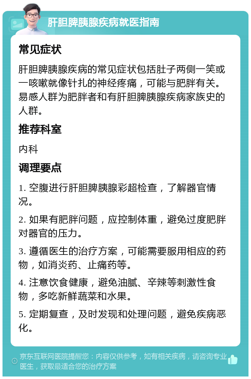 肝胆脾胰腺疾病就医指南 常见症状 肝胆脾胰腺疾病的常见症状包括肚子两侧一笑或一咳嗽就像针扎的神经疼痛，可能与肥胖有关。易感人群为肥胖者和有肝胆脾胰腺疾病家族史的人群。 推荐科室 内科 调理要点 1. 空腹进行肝胆脾胰腺彩超检查，了解器官情况。 2. 如果有肥胖问题，应控制体重，避免过度肥胖对器官的压力。 3. 遵循医生的治疗方案，可能需要服用相应的药物，如消炎药、止痛药等。 4. 注意饮食健康，避免油腻、辛辣等刺激性食物，多吃新鲜蔬菜和水果。 5. 定期复查，及时发现和处理问题，避免疾病恶化。