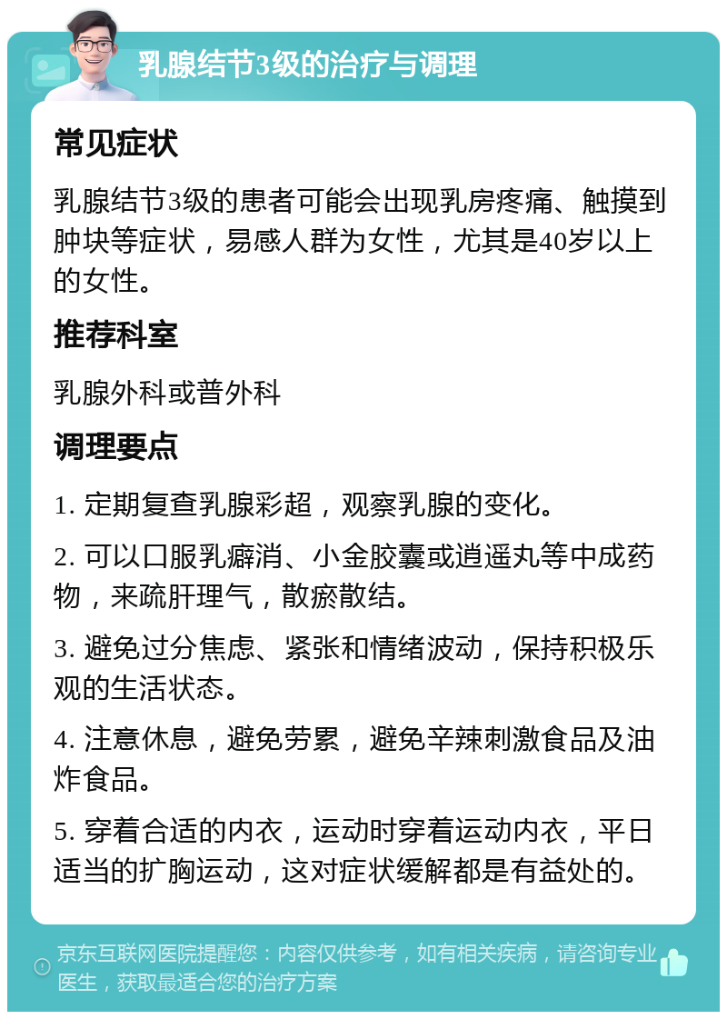 乳腺结节3级的治疗与调理 常见症状 乳腺结节3级的患者可能会出现乳房疼痛、触摸到肿块等症状，易感人群为女性，尤其是40岁以上的女性。 推荐科室 乳腺外科或普外科 调理要点 1. 定期复查乳腺彩超，观察乳腺的变化。 2. 可以口服乳癖消、小金胶囊或逍遥丸等中成药物，来疏肝理气，散瘀散结。 3. 避免过分焦虑、紧张和情绪波动，保持积极乐观的生活状态。 4. 注意休息，避免劳累，避免辛辣刺激食品及油炸食品。 5. 穿着合适的内衣，运动时穿着运动内衣，平日适当的扩胸运动，这对症状缓解都是有益处的。