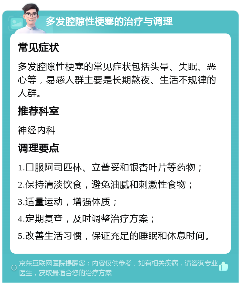 多发腔隙性梗塞的治疗与调理 常见症状 多发腔隙性梗塞的常见症状包括头晕、失眠、恶心等，易感人群主要是长期熬夜、生活不规律的人群。 推荐科室 神经内科 调理要点 1.口服阿司匹林、立普妥和银杏叶片等药物； 2.保持清淡饮食，避免油腻和刺激性食物； 3.适量运动，增强体质； 4.定期复查，及时调整治疗方案； 5.改善生活习惯，保证充足的睡眠和休息时间。