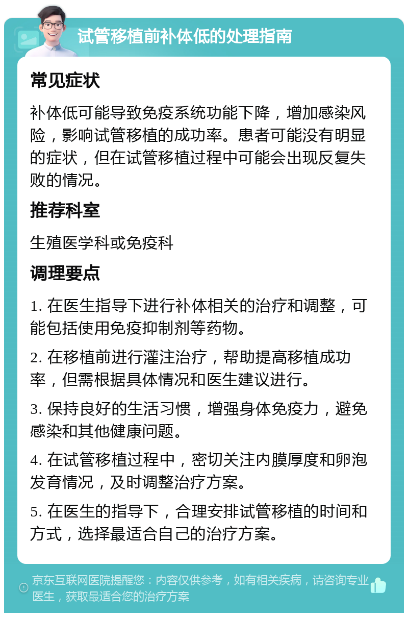 试管移植前补体低的处理指南 常见症状 补体低可能导致免疫系统功能下降，增加感染风险，影响试管移植的成功率。患者可能没有明显的症状，但在试管移植过程中可能会出现反复失败的情况。 推荐科室 生殖医学科或免疫科 调理要点 1. 在医生指导下进行补体相关的治疗和调整，可能包括使用免疫抑制剂等药物。 2. 在移植前进行灌注治疗，帮助提高移植成功率，但需根据具体情况和医生建议进行。 3. 保持良好的生活习惯，增强身体免疫力，避免感染和其他健康问题。 4. 在试管移植过程中，密切关注内膜厚度和卵泡发育情况，及时调整治疗方案。 5. 在医生的指导下，合理安排试管移植的时间和方式，选择最适合自己的治疗方案。