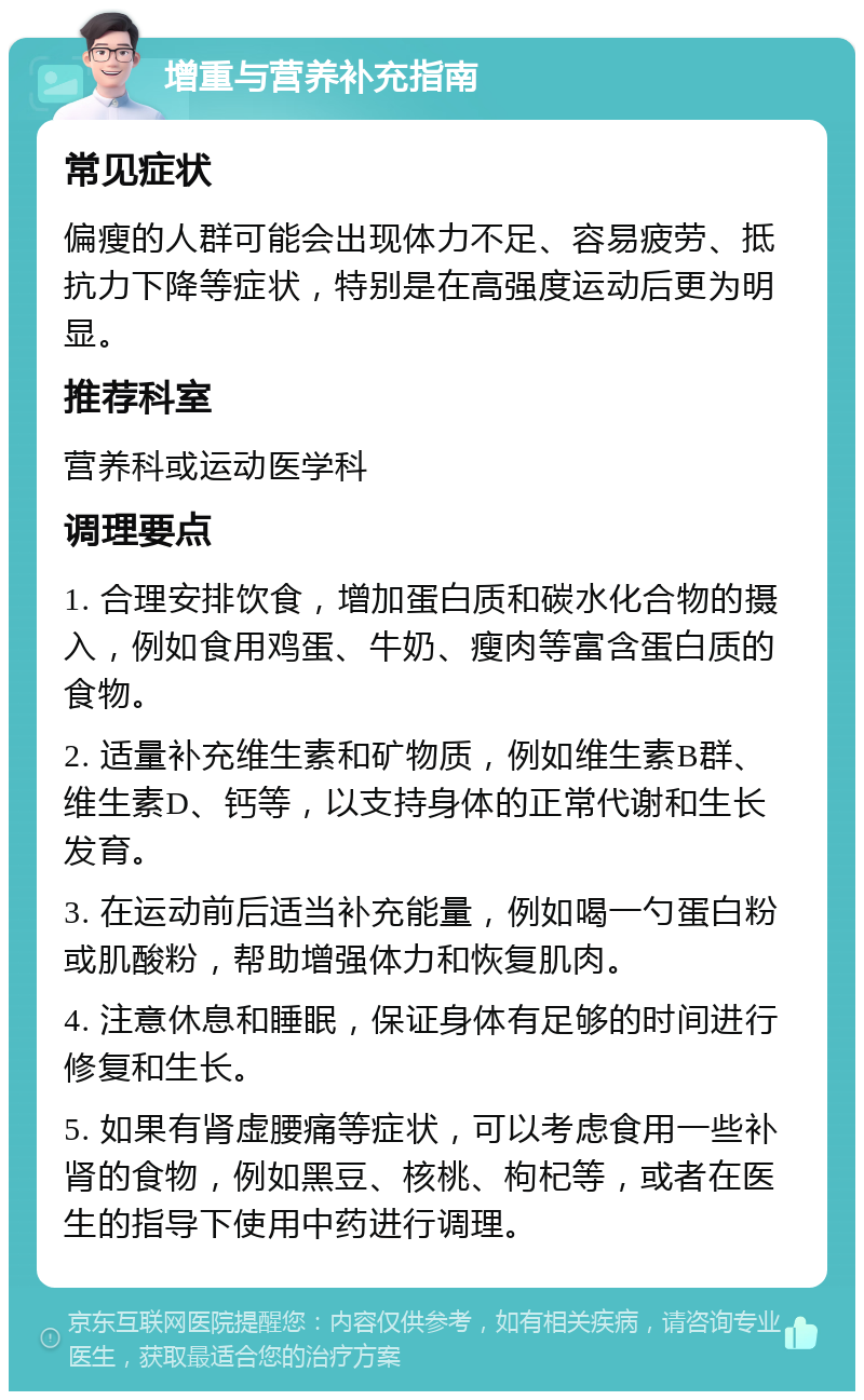 增重与营养补充指南 常见症状 偏瘦的人群可能会出现体力不足、容易疲劳、抵抗力下降等症状，特别是在高强度运动后更为明显。 推荐科室 营养科或运动医学科 调理要点 1. 合理安排饮食，增加蛋白质和碳水化合物的摄入，例如食用鸡蛋、牛奶、瘦肉等富含蛋白质的食物。 2. 适量补充维生素和矿物质，例如维生素B群、维生素D、钙等，以支持身体的正常代谢和生长发育。 3. 在运动前后适当补充能量，例如喝一勺蛋白粉或肌酸粉，帮助增强体力和恢复肌肉。 4. 注意休息和睡眠，保证身体有足够的时间进行修复和生长。 5. 如果有肾虚腰痛等症状，可以考虑食用一些补肾的食物，例如黑豆、核桃、枸杞等，或者在医生的指导下使用中药进行调理。