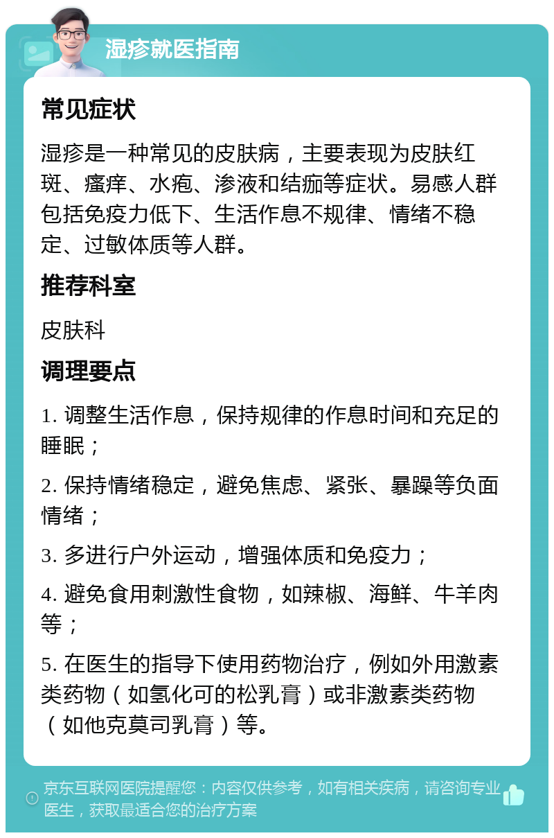 湿疹就医指南 常见症状 湿疹是一种常见的皮肤病，主要表现为皮肤红斑、瘙痒、水疱、渗液和结痂等症状。易感人群包括免疫力低下、生活作息不规律、情绪不稳定、过敏体质等人群。 推荐科室 皮肤科 调理要点 1. 调整生活作息，保持规律的作息时间和充足的睡眠； 2. 保持情绪稳定，避免焦虑、紧张、暴躁等负面情绪； 3. 多进行户外运动，增强体质和免疫力； 4. 避免食用刺激性食物，如辣椒、海鲜、牛羊肉等； 5. 在医生的指导下使用药物治疗，例如外用激素类药物（如氢化可的松乳膏）或非激素类药物（如他克莫司乳膏）等。