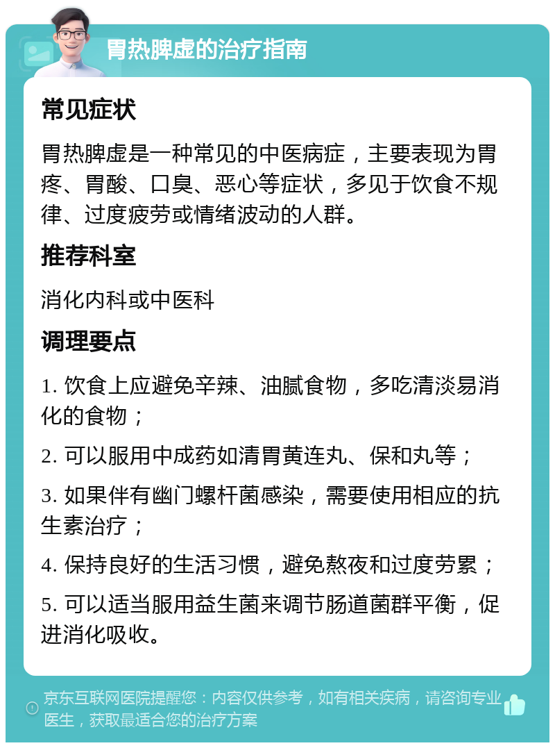 胃热脾虚的治疗指南 常见症状 胃热脾虚是一种常见的中医病症，主要表现为胃疼、胃酸、口臭、恶心等症状，多见于饮食不规律、过度疲劳或情绪波动的人群。 推荐科室 消化内科或中医科 调理要点 1. 饮食上应避免辛辣、油腻食物，多吃清淡易消化的食物； 2. 可以服用中成药如清胃黄连丸、保和丸等； 3. 如果伴有幽门螺杆菌感染，需要使用相应的抗生素治疗； 4. 保持良好的生活习惯，避免熬夜和过度劳累； 5. 可以适当服用益生菌来调节肠道菌群平衡，促进消化吸收。