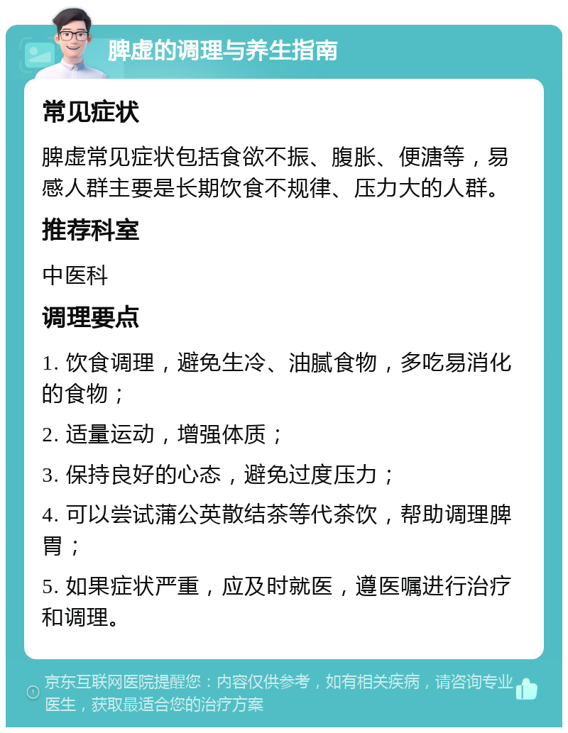 脾虚的调理与养生指南 常见症状 脾虚常见症状包括食欲不振、腹胀、便溏等，易感人群主要是长期饮食不规律、压力大的人群。 推荐科室 中医科 调理要点 1. 饮食调理，避免生冷、油腻食物，多吃易消化的食物； 2. 适量运动，增强体质； 3. 保持良好的心态，避免过度压力； 4. 可以尝试蒲公英散结茶等代茶饮，帮助调理脾胃； 5. 如果症状严重，应及时就医，遵医嘱进行治疗和调理。