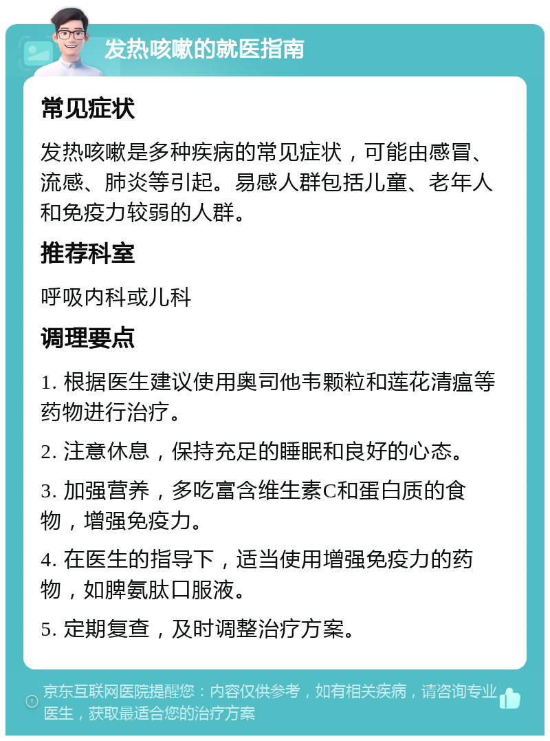 发热咳嗽的就医指南 常见症状 发热咳嗽是多种疾病的常见症状，可能由感冒、流感、肺炎等引起。易感人群包括儿童、老年人和免疫力较弱的人群。 推荐科室 呼吸内科或儿科 调理要点 1. 根据医生建议使用奥司他韦颗粒和莲花清瘟等药物进行治疗。 2. 注意休息，保持充足的睡眠和良好的心态。 3. 加强营养，多吃富含维生素C和蛋白质的食物，增强免疫力。 4. 在医生的指导下，适当使用增强免疫力的药物，如脾氨肽口服液。 5. 定期复查，及时调整治疗方案。