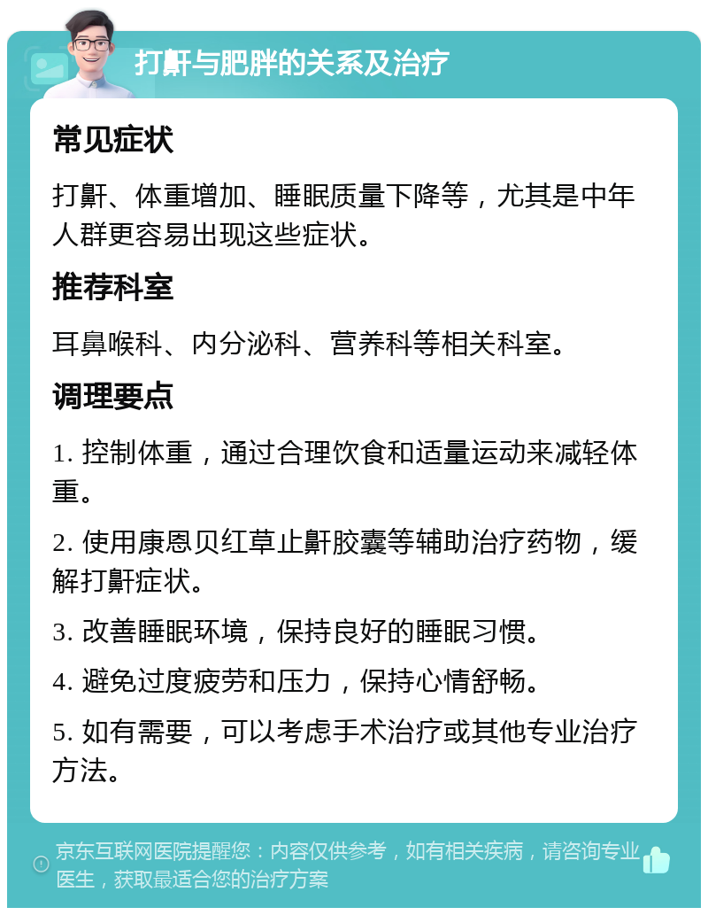 打鼾与肥胖的关系及治疗 常见症状 打鼾、体重增加、睡眠质量下降等，尤其是中年人群更容易出现这些症状。 推荐科室 耳鼻喉科、内分泌科、营养科等相关科室。 调理要点 1. 控制体重，通过合理饮食和适量运动来减轻体重。 2. 使用康恩贝红草止鼾胶囊等辅助治疗药物，缓解打鼾症状。 3. 改善睡眠环境，保持良好的睡眠习惯。 4. 避免过度疲劳和压力，保持心情舒畅。 5. 如有需要，可以考虑手术治疗或其他专业治疗方法。