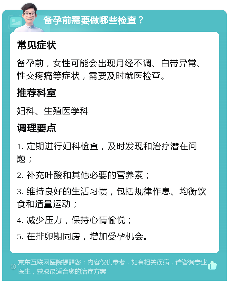 备孕前需要做哪些检查？ 常见症状 备孕前，女性可能会出现月经不调、白带异常、性交疼痛等症状，需要及时就医检查。 推荐科室 妇科、生殖医学科 调理要点 1. 定期进行妇科检查，及时发现和治疗潜在问题； 2. 补充叶酸和其他必要的营养素； 3. 维持良好的生活习惯，包括规律作息、均衡饮食和适量运动； 4. 减少压力，保持心情愉悦； 5. 在排卵期同房，增加受孕机会。