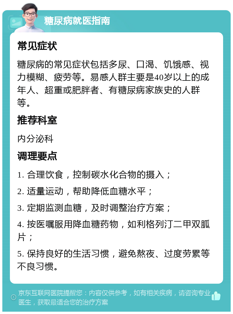 糖尿病就医指南 常见症状 糖尿病的常见症状包括多尿、口渴、饥饿感、视力模糊、疲劳等。易感人群主要是40岁以上的成年人、超重或肥胖者、有糖尿病家族史的人群等。 推荐科室 内分泌科 调理要点 1. 合理饮食，控制碳水化合物的摄入； 2. 适量运动，帮助降低血糖水平； 3. 定期监测血糖，及时调整治疗方案； 4. 按医嘱服用降血糖药物，如利格列汀二甲双胍片； 5. 保持良好的生活习惯，避免熬夜、过度劳累等不良习惯。