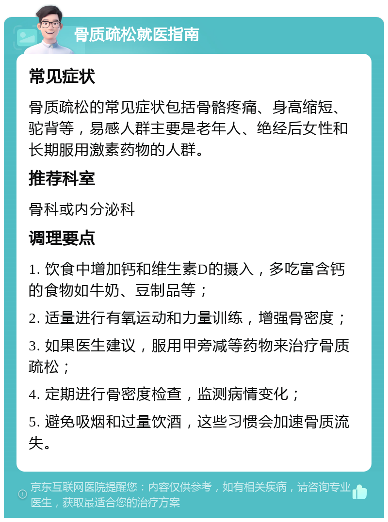 骨质疏松就医指南 常见症状 骨质疏松的常见症状包括骨骼疼痛、身高缩短、驼背等，易感人群主要是老年人、绝经后女性和长期服用激素药物的人群。 推荐科室 骨科或内分泌科 调理要点 1. 饮食中增加钙和维生素D的摄入，多吃富含钙的食物如牛奶、豆制品等； 2. 适量进行有氧运动和力量训练，增强骨密度； 3. 如果医生建议，服用甲旁减等药物来治疗骨质疏松； 4. 定期进行骨密度检查，监测病情变化； 5. 避免吸烟和过量饮酒，这些习惯会加速骨质流失。